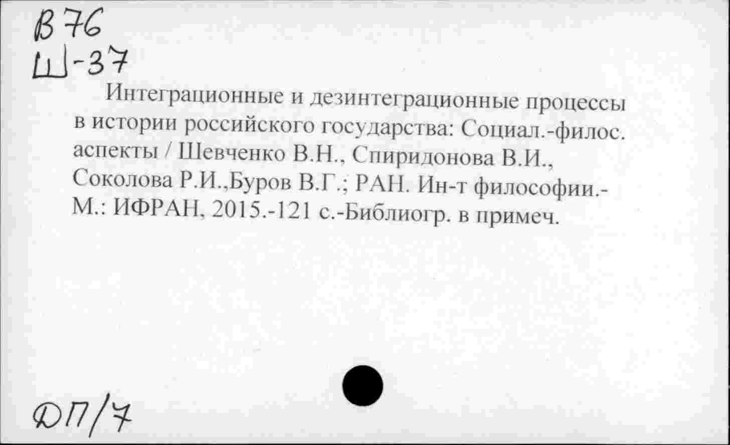 ﻿Интеграционные и дезинтеграционные процессы в истории российского государства: Социал.-филос. аспекты / Шевченко В.Н., Спиридонова В.И., Соколова Р.И..Буров В.Г.; РАН. Ин-т философии.-М.: ИФРАИ. 2015.-121 с.-Библиогр. в примем.
©/7/у